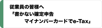 従業員の皆さまへ 「書かない確定申告 マイナンバーカードでe-Tax」